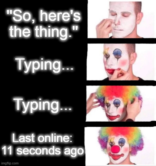 JUST WRITE |  ''So, here's the thing.''; Typing... Typing... Last online:
11 seconds ago | image tagged in memes,clown applying makeup,whatsapp,discord,texts,funny | made w/ Imgflip meme maker