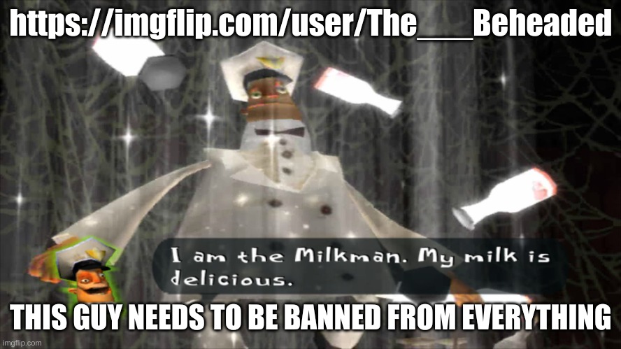 Just look at his recent images and comments like wtf is this shit | https://imgflip.com/user/The___Beheaded; THIS GUY NEEDS TO BE BANNED FROM EVERYTHING | image tagged in i am the milkman | made w/ Imgflip meme maker