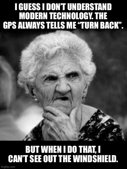 Turn back | I GUESS I DON’T UNDERSTAND MODERN TECHNOLOGY. THE GPS ALWAYS TELLS ME “TURN BACK”. BUT WHEN I DO THAT, I CAN’T SEE OUT THE WINDSHIELD. | image tagged in confused old lady | made w/ Imgflip meme maker