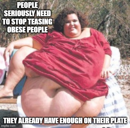 Enough! | PEOPLE SERIOUSLY NEED TO STOP TEASING OBESE PEOPLE; THEY ALREADY HAVE ENOUGH ON THEIR PLATE | image tagged in really fat chick | made w/ Imgflip meme maker