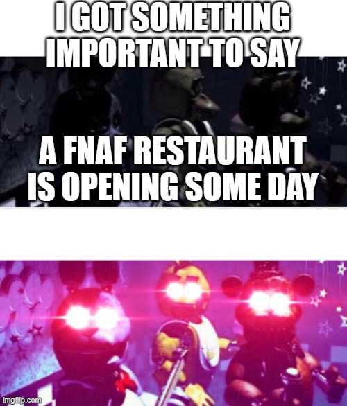 It's true | I GOT SOMETHING IMPORTANT TO SAY; A FNAF RESTAURANT IS OPENING SOME DAY | image tagged in fnaf death eyes | made w/ Imgflip meme maker