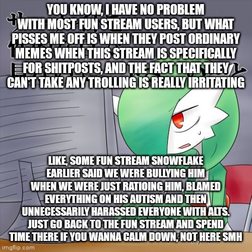 Me being pissed off for 5 minutes straight | YOU KNOW, I HAVE NO PROBLEM WITH MOST FUN STREAM USERS, BUT WHAT PISSES ME OFF IS WHEN THEY POST ORDINARY MEMES WHEN THIS STREAM IS SPECIFICALLY FOR SHITPOSTS, AND THE FACT THAT THEY CAN'T TAKE ANY TROLLING IS REALLY IRRITATING; LIKE, SOME FUN STREAM SNOWFLAKE EARLIER SAID WE WERE BULLYING HIM WHEN WE WERE JUST RATIOING HIM, BLAMED EVERYTHING ON HIS AUTISM AND THEN UNNECESSARILY HARASSED EVERYONE WITH ALTS. JUST GO BACK TO THE FUN STREAM AND SPEND TIME THERE IF YOU WANNA CALM DOWN, NOT HERE SMH | image tagged in gardevoir computer | made w/ Imgflip meme maker