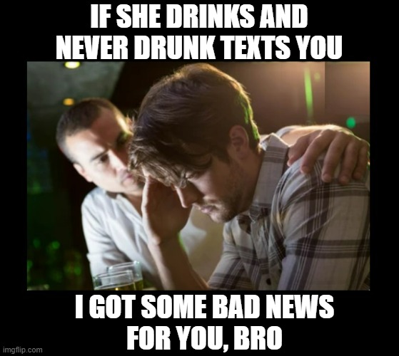 Follow the BEER page!  :-) | IF SHE DRINKS AND NEVER DRUNK TEXTS YOU; I GOT SOME BAD NEWS
FOR YOU, BRO | image tagged in beer,hold my beer,the most interesting man in the world,texting,beer goggles,craft beer | made w/ Imgflip meme maker