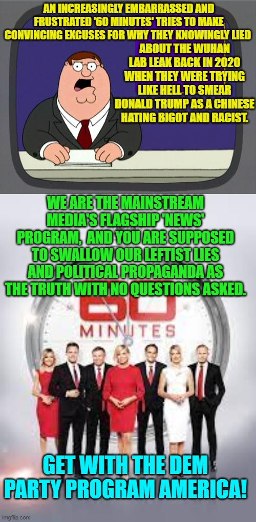 What a hoot! | AN INCREASINGLY EMBARRASSED AND FRUSTRATED '60 MINUTES' TRIES TO MAKE CONVINCING EXCUSES FOR WHY THEY KNOWINGLY LIED; ABOUT THE WUHAN LAB LEAK BACK IN 2020 WHEN THEY WERE TRYING LIKE HELL TO SMEAR DONALD TRUMP AS A CHINESE HATING BIGOT AND RACIST. WE ARE THE MAINSTREAM MEDIA'S FLAGSHIP 'NEWS' PROGRAM,  AND YOU ARE SUPPOSED TO SWALLOW OUR LEFTIST LIES AND POLITICAL PROPAGANDA AS THE TRUTH WITH NO QUESTIONS ASKED. GET WITH THE DEM PARTY PROGRAM AMERICA! | image tagged in peter griffin news | made w/ Imgflip meme maker