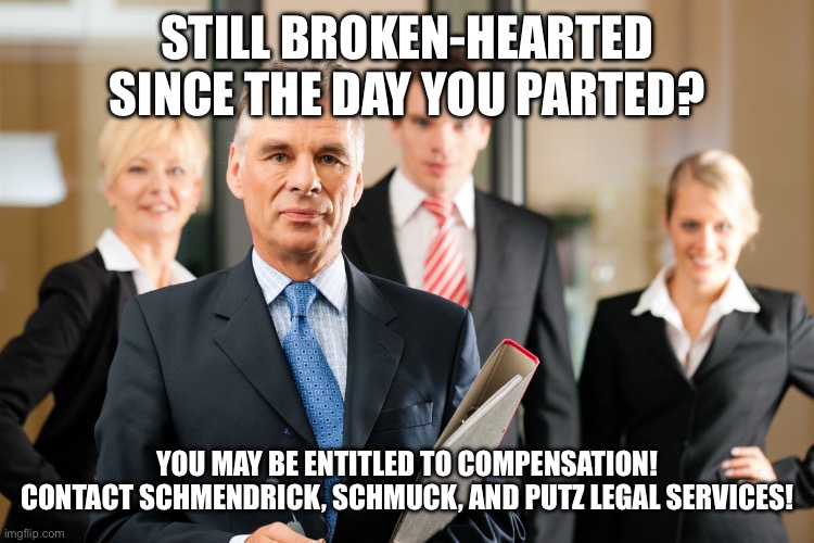 Momma Mia Litigation | STILL BROKEN-HEARTED SINCE THE DAY YOU PARTED? YOU MAY BE ENTITLED TO COMPENSATION!
CONTACT SCHMENDRICK, SCHMUCK, AND PUTZ LEGAL SERVICES! | image tagged in lawyers | made w/ Imgflip meme maker