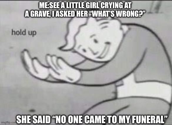Wait wut | ME:SEE A LITTLE GIRL CRYING AT A GRAVE, I ASKED HER “WHAT’S WRONG?”; SHE SAID “NO ONE CAME TO MY FUNERAL” | image tagged in fallout hold up | made w/ Imgflip meme maker