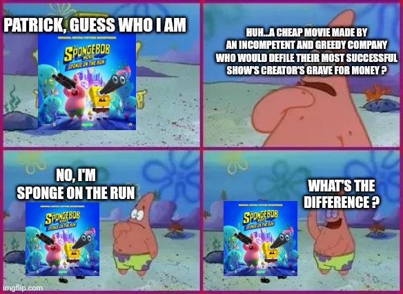 Rip SpongeBob :( | HUH...A CHEAP MOVIE MADE BY AN INCOMPETENT AND GREEDY COMPANY WHO WOULD DEFILE THEIR MOST SUCCESSFUL SHOW'S CREATOR'S GRAVE FOR MONEY ? PATRICK, GUESS WHO I AM; NO, I'M SPONGE ON THE RUN; WHAT'S THE DIFFERENCE ? | image tagged in texas spongebob | made w/ Imgflip meme maker
