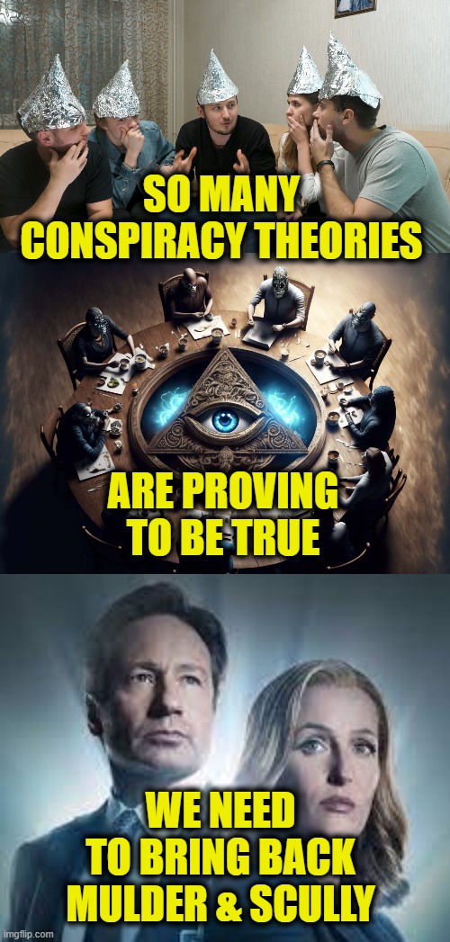 The Truth Is Out There | SO MANY
CONSPIRACY THEORIES; ARE PROVING
TO BE TRUE; WE NEED
TO BRING BACK
MULDER & SCULLY | image tagged in conspiracy theory | made w/ Imgflip meme maker