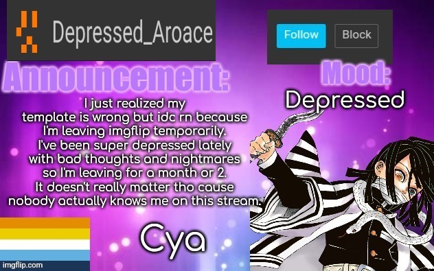 Bye ig if anyone cares (the answer is no, nobody cares) | Depressed; I just realized my template is wrong but idc rn because I'm leaving imgflip temporarily. I've been super depressed lately with bad thoughts and nightmares so I'm leaving for a month or 2. It doesn't really matter tho cause nobody actually knows me on this stream. Cya | made w/ Imgflip meme maker