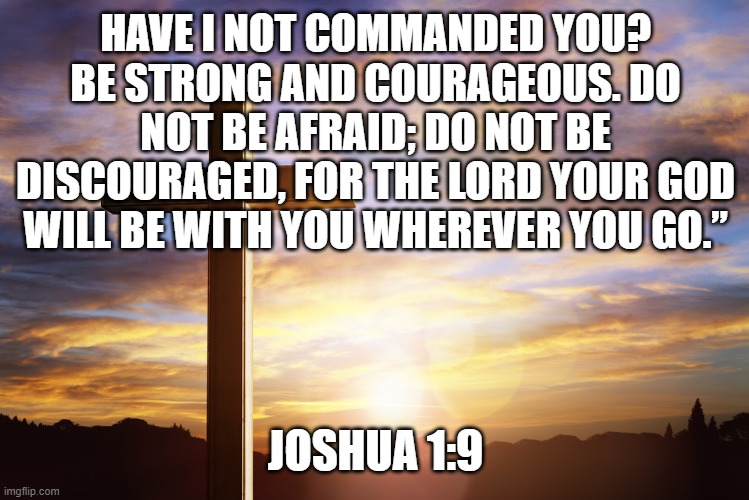 Bible Verse of the Day | HAVE I NOT COMMANDED YOU? BE STRONG AND COURAGEOUS. DO NOT BE AFRAID; DO NOT BE DISCOURAGED, FOR THE LORD YOUR GOD WILL BE WITH YOU WHEREVER YOU GO.”; JOSHUA 1:9 | image tagged in bible verse of the day | made w/ Imgflip meme maker