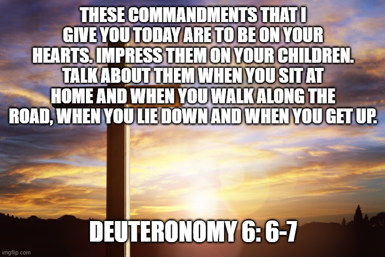 Bible Verse of the Day | THESE COMMANDMENTS THAT I GIVE YOU TODAY ARE TO BE ON YOUR HEARTS. IMPRESS THEM ON YOUR CHILDREN. TALK ABOUT THEM WHEN YOU SIT AT HOME AND WHEN YOU WALK ALONG THE ROAD, WHEN YOU LIE DOWN AND WHEN YOU GET UP. DEUTERONOMY 6: 6-7 | image tagged in bible verse of the day | made w/ Imgflip meme maker