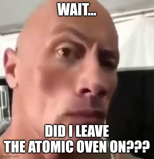 You left the atomic oven on | WAIT... DID I LEAVE THE ATOMIC OVEN ON??? | image tagged in the rock eyebrows | made w/ Imgflip meme maker