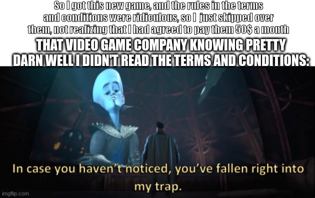 Megamind trap template | So I got this new game, and the rules in the terms and conditions were ridiculous, so I  just skipped over them, not realizing that I had agreed to pay them 50$ a month; THAT VIDEO GAME COMPANY KNOWING PRETTY DARN WELL I DIDN'T READ THE TERMS AND CONDITIONS: | image tagged in megamind trap template | made w/ Imgflip meme maker