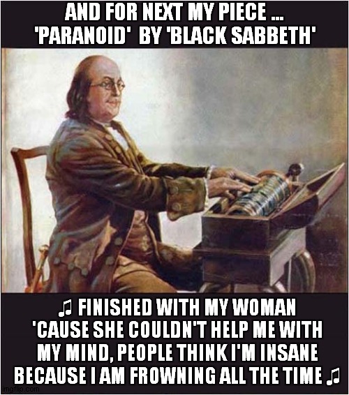 Benjamin Franklin Entertains ... | AND FOR NEXT MY PIECE ... 'PARANOID'  BY 'BLACK SABBETH'; ♫ FINISHED WITH MY WOMAN 'CAUSE SHE COULDN'T HELP ME WITH MY MIND, PEOPLE THINK I'M INSANE BECAUSE I AM FROWNING ALL THE TIME ♫ | image tagged in benjamin franklin,request,black sabbath,paranoid | made w/ Imgflip meme maker