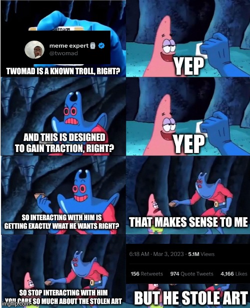 Twomad is making moves | YEP; TWOMAD IS A KNOWN TROLL, RIGHT? AND THIS IS DESIGNED TO GAIN TRACTION, RIGHT? YEP; SO INTERACTING WITH HIM IS GETTING EXACTLY WHAT HE WANTS RIGHT? THAT MAKES SENSE TO ME; SO STOP INTERACTING WITH HIM YOU CARE SO MUCH ABOUT THE STOLEN ART; BUT HE STOLE ART | image tagged in patrick star and man ray,twomad,twitter | made w/ Imgflip meme maker