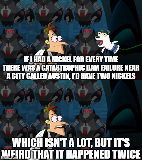 Too dam high | IF I HAD A NICKEL FOR EVERY TIME THERE WAS A CATASTROPHIC DAM FAILURE NEAR A CITY CALLED AUSTIN, I'D HAVE TWO NICKELS; WHICH ISN'T A LOT, BUT IT'S WEIRD THAT IT HAPPENED TWICE | image tagged in if i had a nickel for everytime,too damn high | made w/ Imgflip meme maker