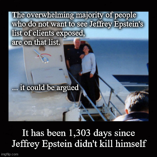 Jeffrey Epstein's list of clients ... | The overwhelming majority of people 
who do not want to see Jeffrey Epstein's
list of clients exposed, 
are on that list.
 
 
 
 
... it could be argued; It has been 1,303 days since Jeffrey Epstein didn't kill himself | image tagged in jeffrey epstein,pedo island | made w/ Imgflip meme maker