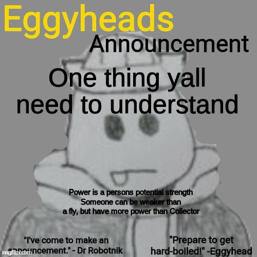 Eggy and Inky have equal power, bc they're both gods, but I think Eggy would win in a fight bc he has a TON more experience. | One thing yall need to understand; Power is a persons potential strength
Someone can be weaker than a fly, but have more power than Collector | image tagged in eggyheads announcement 2 0 | made w/ Imgflip meme maker