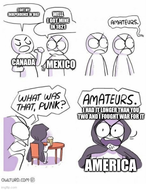 Amateurs | I GOT MY INDEPENDENCE IN 1867; WELL I GOT MINE IN 1821; CANADA; MEXICO; I HAD IT LONGER THAN YOU TWO AND I FOUGHT WAR FOR IT; AMERICA | image tagged in amateurs | made w/ Imgflip meme maker