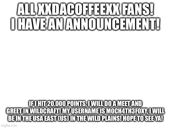 XxDaCoffeexX FANS LOOK AT THIS! | ALL XXDACOFFEEXX FANS! I HAVE AN ANNOUNCEMENT! IF I HIT 20,000 POINTS, I WILL DO A MEET AND GREET IN WILDCRAFT! MY USERNAME IS M0CH4TH3F0XY, I WILL BE IN THE USA EAST (US) IN THE WILD PLAINS! HOPE TO SEE YA! | image tagged in promises | made w/ Imgflip meme maker