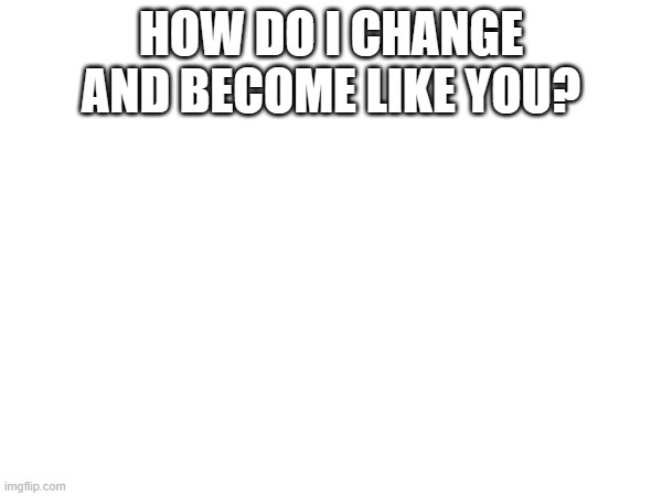 HOW DO I CHANGE AND BECOME LIKE YOU? | made w/ Imgflip meme maker