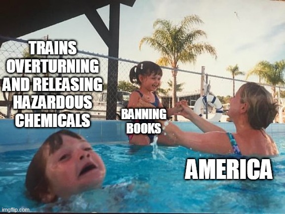 Trains overturning and releasing hazardous chemicals vs banning books | TRAINS OVERTURNING AND RELEASING HAZARDOUS CHEMICALS; BANNING BOOKS; AMERICA | image tagged in drowning kid in the pool,trains,politics,banning books,chemicals,books | made w/ Imgflip meme maker
