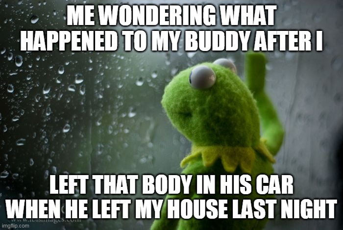 Me wondering what happened to my buddy after I left that body in his car when he left my house last night | ME WONDERING WHAT HAPPENED TO MY BUDDY AFTER I; LEFT THAT BODY IN HIS CAR WHEN HE LEFT MY HOUSE LAST NIGHT | image tagged in kermit window,funny,friend,body,car,cops | made w/ Imgflip meme maker