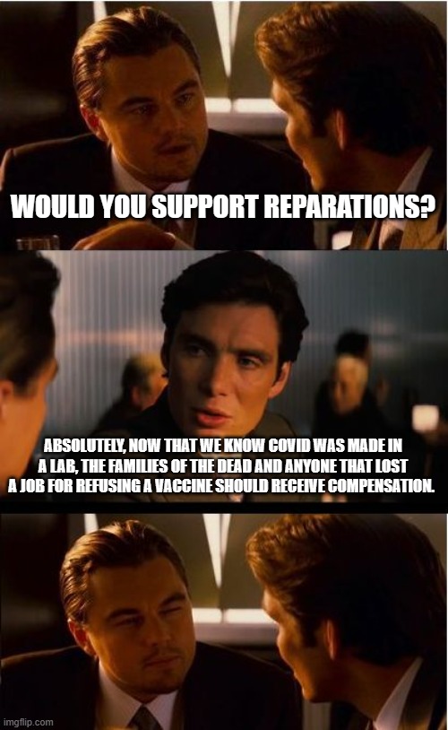 Reparations for Covid Victims | WOULD YOU SUPPORT REPARATIONS? ABSOLUTELY, NOW THAT WE KNOW COVID WAS MADE IN A LAB, THE FAMILIES OF THE DEAD AND ANYONE THAT LOST A JOB FOR REFUSING A VACCINE SHOULD RECEIVE COMPENSATION. | image tagged in memes,inception,reparations for covid victims,ban all chinese products,impeach china joe biden,justice for covid victims | made w/ Imgflip meme maker