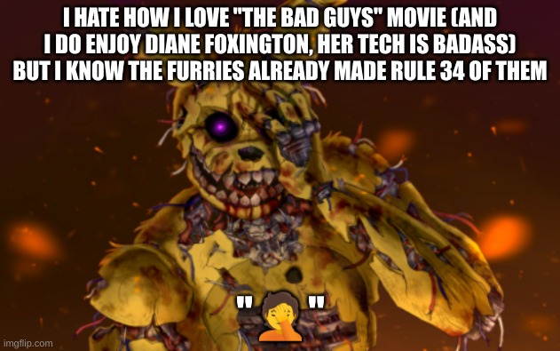 Watch, now people are gonna call me a Diane Foxington simp | I HATE HOW I LOVE "THE BAD GUYS" MOVIE (AND I DO ENJOY DIANE FOXINGTON, HER TECH IS BADASS) BUT I KNOW THE FURRIES ALREADY MADE RULE 34 OF THEM | image tagged in springtrap face palm,bad guys | made w/ Imgflip meme maker