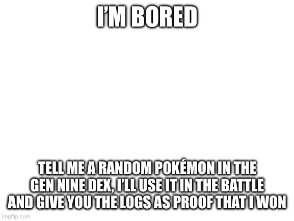 I’m bored. (Also if anyone wants to fight me my user on Showdown is The JMR) | I’M BORED; TELL ME A RANDOM POKÉMON IN THE GEN NINE DEX, I’LL USE IT IN THE BATTLE AND GIVE YOU THE LOGS AS PROOF THAT I WON | image tagged in blank white template | made w/ Imgflip meme maker