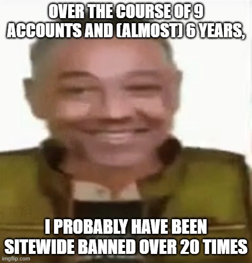 Either harassment of danny, saying the n-word, or trolling were the causes | OVER THE COURSE OF 9 ACCOUNTS AND (ALMOST) 6 YEARS, I PROBABLY HAVE BEEN SITEWIDE BANNED OVER 20 TIMES | image tagged in gustavo vance | made w/ Imgflip meme maker