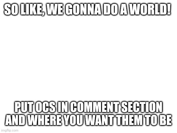 SO LIKE, WE GONNA DO A WORLD! PUT OCS IN COMMENT SECTION AND WHERE YOU WANT THEM TO BE | made w/ Imgflip meme maker