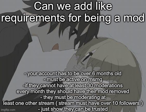 We have too many mods who don’t do shit | Can we add like requirements for being a mod; - your account has to be over 6 months old
- must be active on msmg
-if they cannot have at least 30 moderations every month they should have their mod removed
- they must be moderating at least one other stream ( stream must have over 10 followers )
- just show they can be trusted | image tagged in avogado6 depression | made w/ Imgflip meme maker