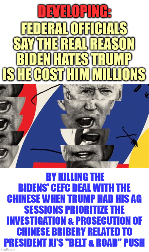 Joe Biden - career crook... | DEVELOPING:; FEDERAL OFFICIALS SAY THE REAL REASON BIDEN HATES TRUMP IS HE COST HIM MILLIONS; BY KILLING THE BIDENS' CEFC DEAL WITH THE CHINESE WHEN TRUMP HAD HIS AG SESSIONS PRIORITIZE THE INVESTIGATION & PROSECUTION OF CHINESE BRIBERY RELATED TO PRESIDENT XI'S "BELT & ROAD" PUSH | image tagged in greedy,criminal,joe biden | made w/ Imgflip meme maker