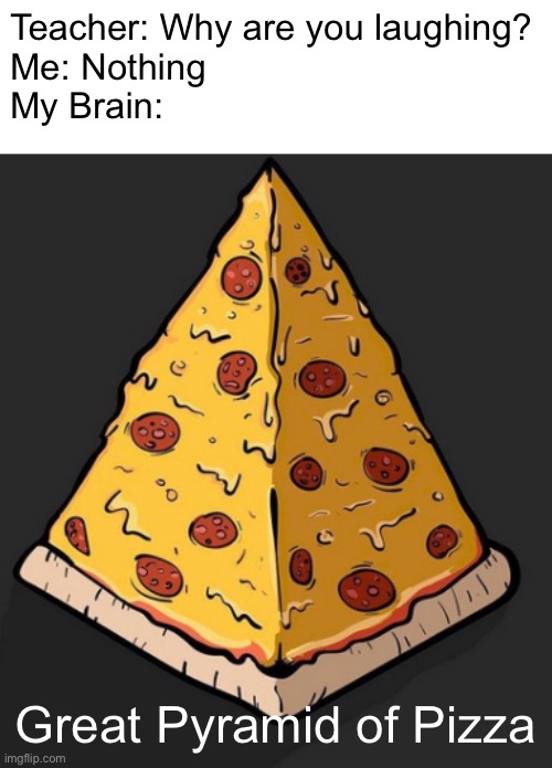 Would this happen if the Great Pyramid of Giza was moved to Italy? | Teacher: Why are you laughing?
Me: Nothing
My Brain:; Great Pyramid of Pizza | image tagged in pizza,pyramid,egypt,memes,why are you laughing,my brain | made w/ Imgflip meme maker