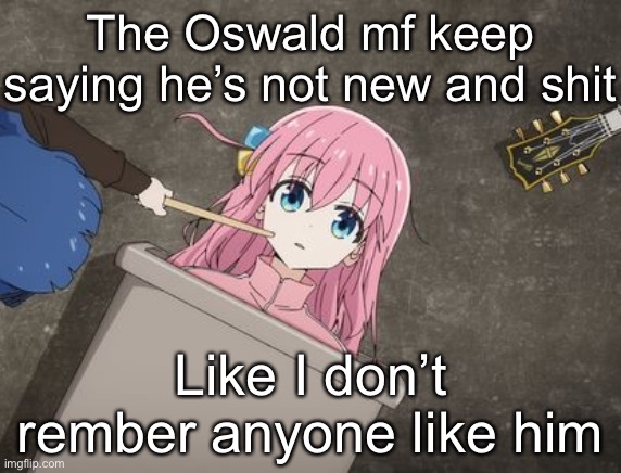 bocchi | The Oswald mf keep saying he’s not new and shit; Like I don’t rember anyone like him | image tagged in bocchi | made w/ Imgflip meme maker