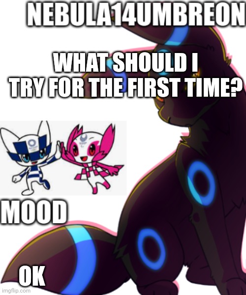 ... | WHAT SHOULD I TRY FOR THE FIRST TIME? OK | image tagged in nebula14umbreon template | made w/ Imgflip meme maker