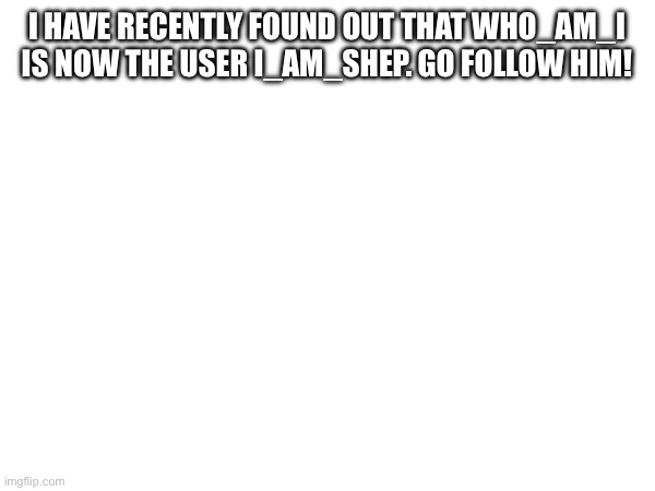Who_am_i… | I HAVE RECENTLY FOUND OUT THAT WHO_AM_I IS NOW THE USER I_AM_SHEP. GO FOLLOW HIM! | image tagged in blank white template | made w/ Imgflip meme maker