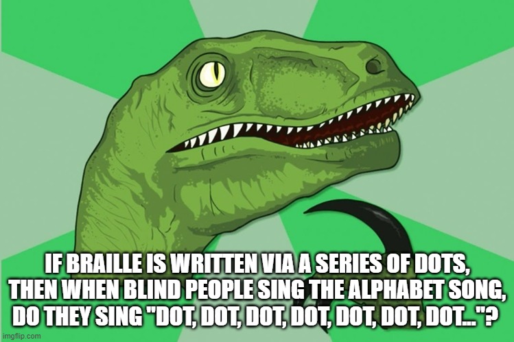 new philosoraptor | IF BRAILLE IS WRITTEN VIA A SERIES OF DOTS, THEN WHEN BLIND PEOPLE SING THE ALPHABET SONG, DO THEY SING "DOT, DOT, DOT, DOT, DOT, DOT, DOT..."? | image tagged in new philosoraptor | made w/ Imgflip meme maker