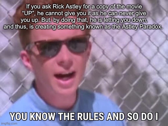 Rick Astley paradox | If you ask Rick Astley for a copy of the movie “UP”, he cannot give you it as he can never give you up. But, by doing that, he is letting you down, and thus, is creating something known as the Astley Paradox. | image tagged in rick astley you know the rules,rick astley,rick astley paradox | made w/ Imgflip meme maker