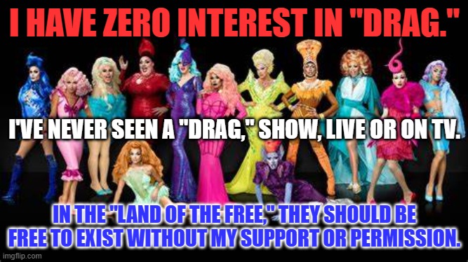 "You have to be taught to hate."  MAGA Minions Aced their classes. | I HAVE ZERO INTEREST IN "DRAG."; I'VE NEVER SEEN A "DRAG," SHOW, LIVE OR ON TV. IN THE "LAND OF THE FREE," THEY SHOULD BE FREE TO EXIST WITHOUT MY SUPPORT OR PERMISSION. | image tagged in politics | made w/ Imgflip meme maker