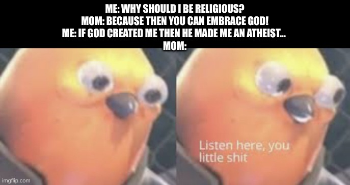 Listen here you little shit bird | ME: WHY SHOULD I BE RELIGIOUS?
MOM: BECAUSE THEN YOU CAN EMBRACE GOD!
ME: IF GOD CREATED ME THEN HE MADE ME AN ATHEIST... 
MOM: | image tagged in listen here you little shit bird | made w/ Imgflip meme maker