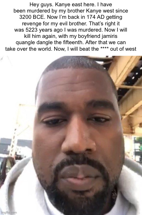 Kanye east revenge on his brother since 174 AD (Anno Domini) | Hey guys. Kanye east here. I have been murdered by my brother Kanye west since 3200 BCE. Now I’m back in 174 AD getting revenge for my evil brother. That’s right it was 5223 years ago I was murdered. Now I will kill him again, with my boyfriend jamiris quangle dangle the fifteenth. After that we can take over the world. Now, I will beat the **** out of west | image tagged in kanye east,kanye west,revenge,murder,funny,history | made w/ Imgflip meme maker