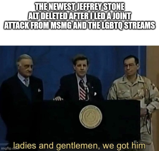 LETS GOOOOOOOOOO | THE NEWEST JEFFREY STONE ALT DELETED AFTER I LED A JOINT ATTACK FROM MSMG AND THE LGBTQ STREAMS | image tagged in ladies and gentlemen we got him | made w/ Imgflip meme maker