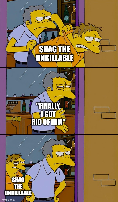 Moe throws Barney | SHAG THE UNKILLABLE; "FINALLY, I GOT RID OF HIM"; SHAG THE UNKILLABLE | image tagged in funny memes | made w/ Imgflip meme maker