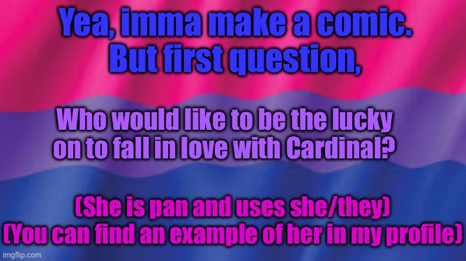 Bi flag background | Yea, imma make a comic.
But first question, Who would like to be the lucky on to fall in love with Cardinal? (She is pan and uses she/they)
(You can find an example of her in my profile) | image tagged in bi flag background | made w/ Imgflip meme maker