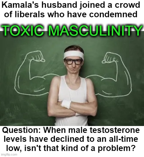Deep Thought | Kamala's husband joined a crowd 

of liberals who have condemned; TOXIC MASCULINITY; Question: When male testosterone 

levels have declined to an all-time 

low, isn't that kind of a problem? | image tagged in politics,toxic masculinity,kamala harris,battered husband,low testosterone,political humor | made w/ Imgflip meme maker