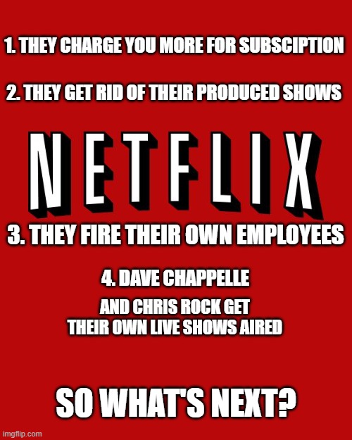 Goddam you Netflix! | 1. THEY CHARGE YOU MORE FOR SUBSCIPTION; 2. THEY GET RID OF THEIR PRODUCED SHOWS; 3. THEY FIRE THEIR OWN EMPLOYEES; 4. DAVE CHAPPELLE; AND CHRIS ROCK GET THEIR OWN LIVE SHOWS AIRED; SO WHAT'S NEXT? | image tagged in goddam you netflix,timeline,facts | made w/ Imgflip meme maker