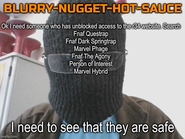 Blurry-nugget-hot-sauce | Ok I need someone who has unblocked access to the r34 website. Search
Fnaf Questrap
Fnaf Dark Springtrap
Marvel Phage
Fnaf The Agony
Person of Interest
Marvel Hybrid; I need to see that they are safe | image tagged in blurry-nugget-hot-sauce | made w/ Imgflip meme maker