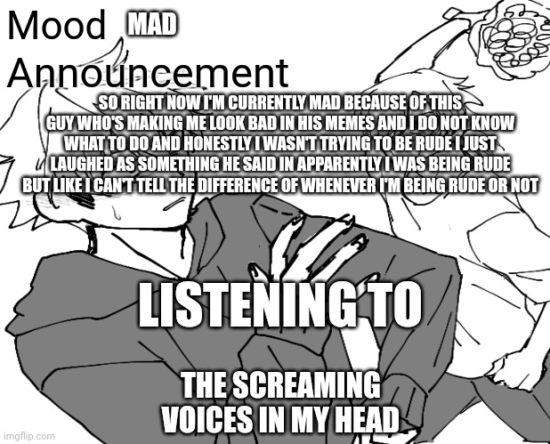 I'm smad sad and mad | Mood; MAD; Announcement; SO RIGHT NOW I'M CURRENTLY MAD BECAUSE OF THIS GUY WHO'S MAKING ME LOOK BAD IN HIS MEMES AND I DO NOT KNOW WHAT TO DO AND HONESTLY I WASN'T TRYING TO BE RUDE I JUST LAUGHED AS SOMETHING HE SAID IN APPARENTLY I WAS BEING RUDE BUT LIKE I CAN'T TELL THE DIFFERENCE OF WHENEVER I'M BEING RUDE OR NOT; LISTENING TO; THE SCREAMING VOICES IN MY HEAD | image tagged in mad,sad | made w/ Imgflip meme maker